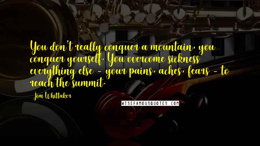 Jim Whittaker Quotes: You don't really conquer a mountain, you conquer yourself. You overcome sickness & everything else - your pains, aches, fears - to reach the summit.