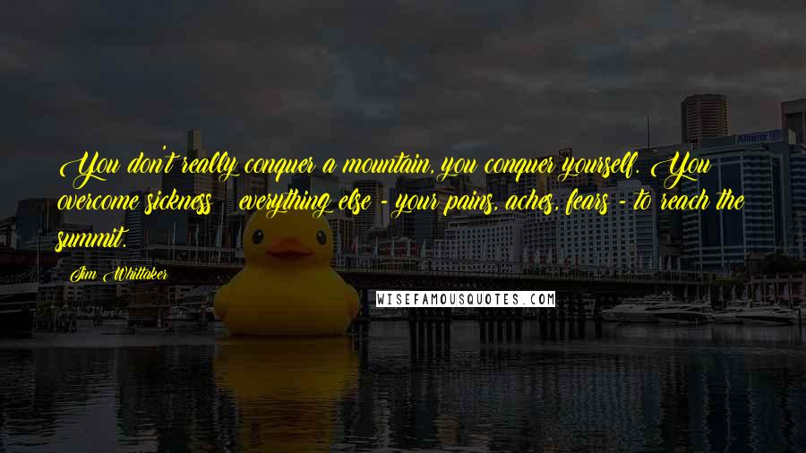 Jim Whittaker Quotes: You don't really conquer a mountain, you conquer yourself. You overcome sickness & everything else - your pains, aches, fears - to reach the summit.