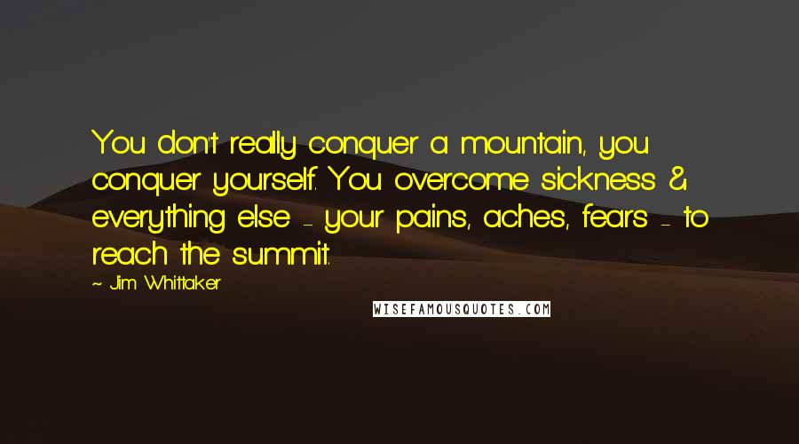 Jim Whittaker Quotes: You don't really conquer a mountain, you conquer yourself. You overcome sickness & everything else - your pains, aches, fears - to reach the summit.