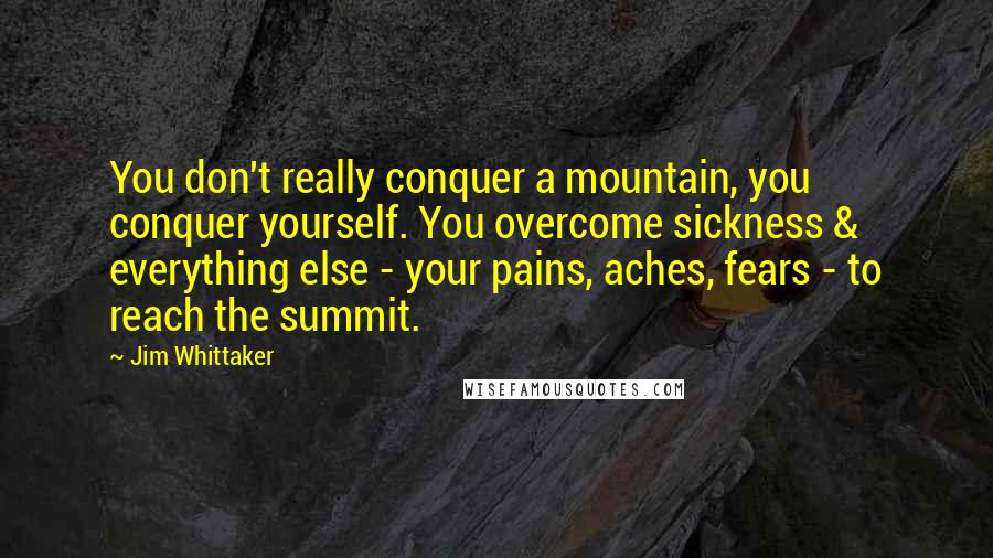 Jim Whittaker Quotes: You don't really conquer a mountain, you conquer yourself. You overcome sickness & everything else - your pains, aches, fears - to reach the summit.