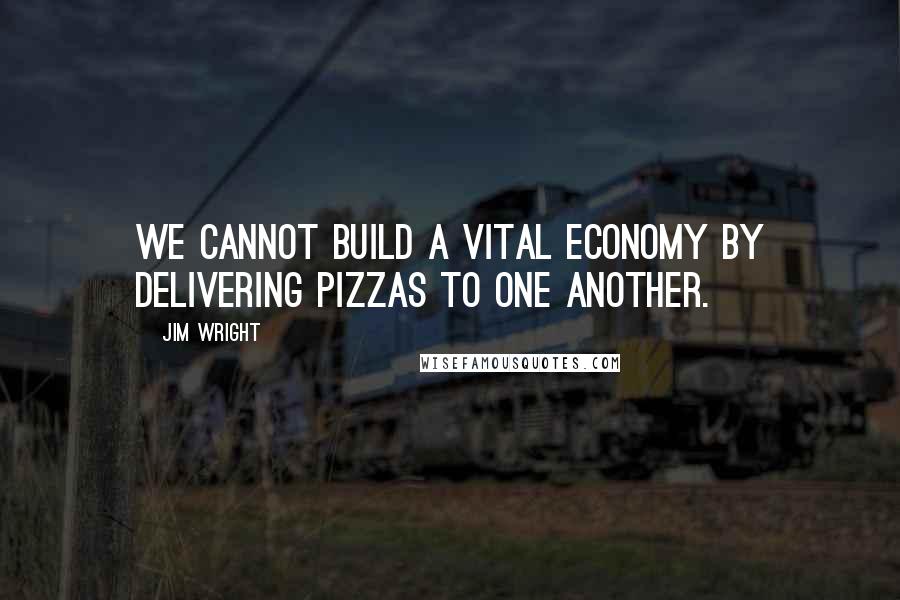 Jim Wright Quotes: We cannot build a vital economy by delivering pizzas to one another.