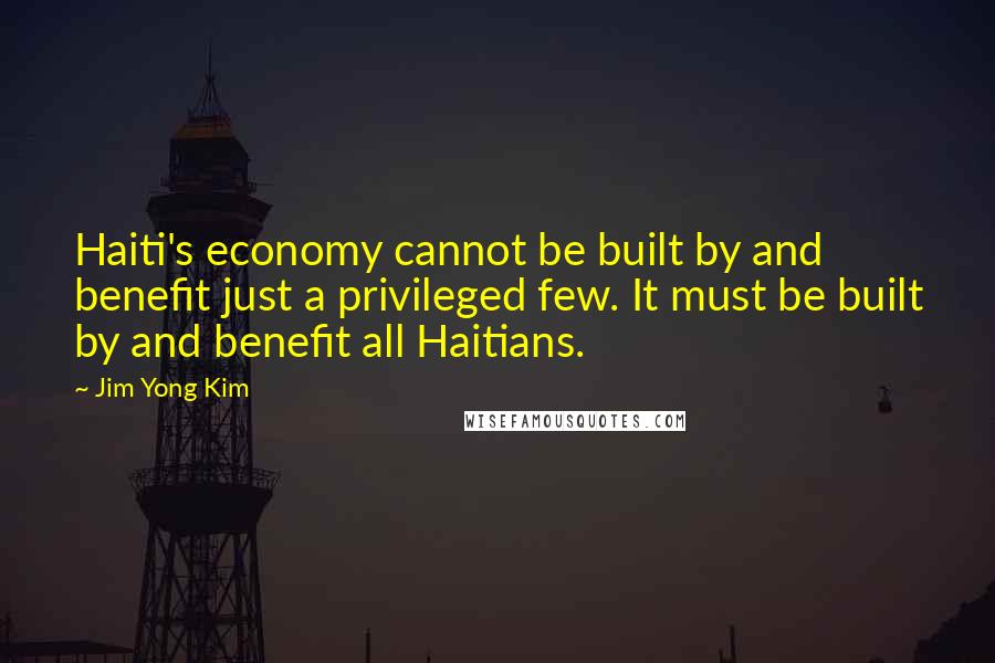 Jim Yong Kim Quotes: Haiti's economy cannot be built by and benefit just a privileged few. It must be built by and benefit all Haitians.