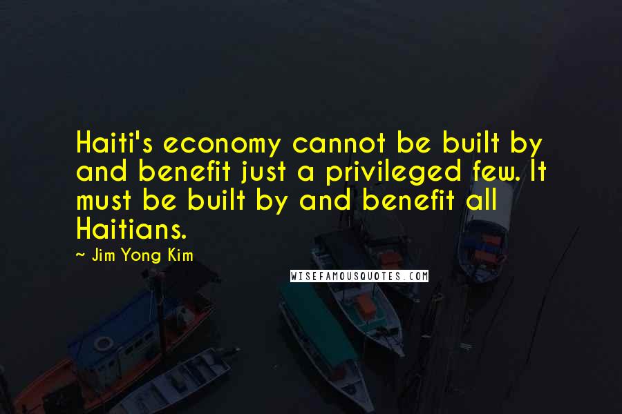 Jim Yong Kim Quotes: Haiti's economy cannot be built by and benefit just a privileged few. It must be built by and benefit all Haitians.