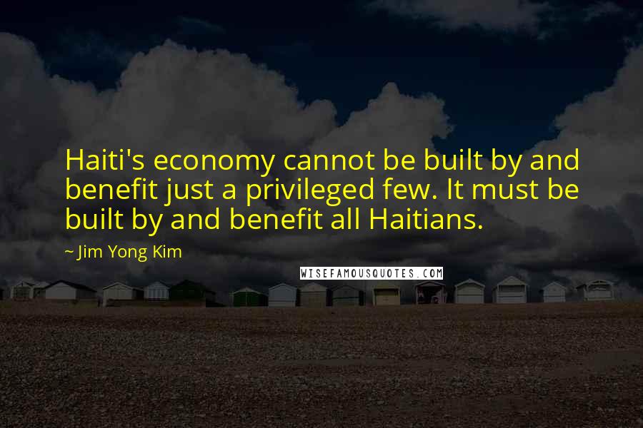 Jim Yong Kim Quotes: Haiti's economy cannot be built by and benefit just a privileged few. It must be built by and benefit all Haitians.