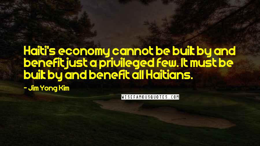 Jim Yong Kim Quotes: Haiti's economy cannot be built by and benefit just a privileged few. It must be built by and benefit all Haitians.