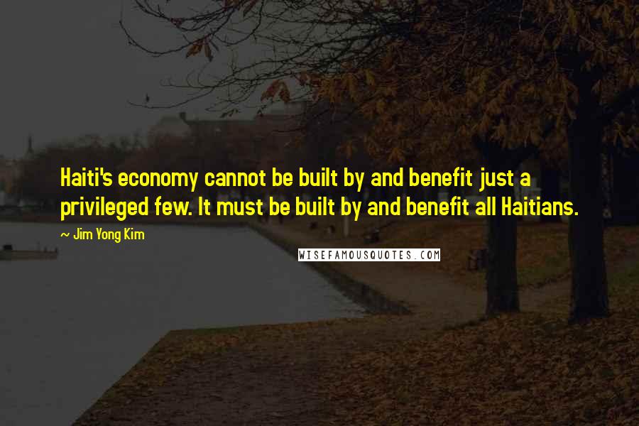 Jim Yong Kim Quotes: Haiti's economy cannot be built by and benefit just a privileged few. It must be built by and benefit all Haitians.