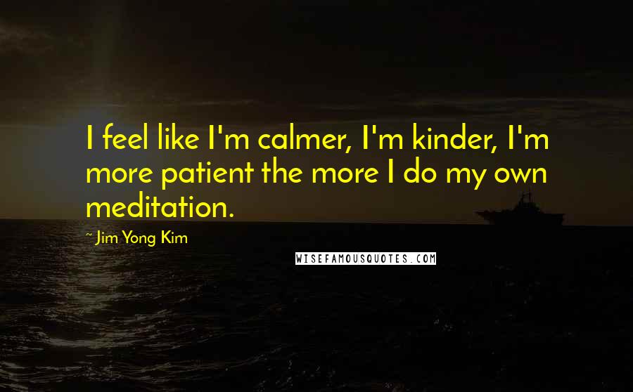 Jim Yong Kim Quotes: I feel like I'm calmer, I'm kinder, I'm more patient the more I do my own meditation.