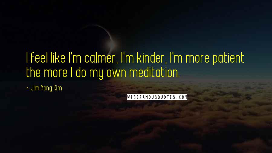 Jim Yong Kim Quotes: I feel like I'm calmer, I'm kinder, I'm more patient the more I do my own meditation.