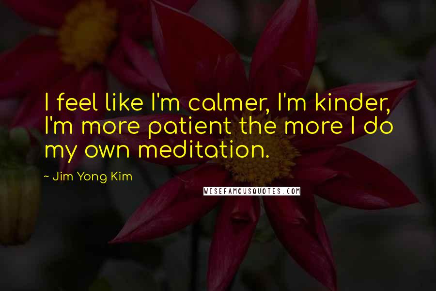 Jim Yong Kim Quotes: I feel like I'm calmer, I'm kinder, I'm more patient the more I do my own meditation.