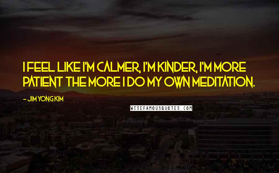 Jim Yong Kim Quotes: I feel like I'm calmer, I'm kinder, I'm more patient the more I do my own meditation.