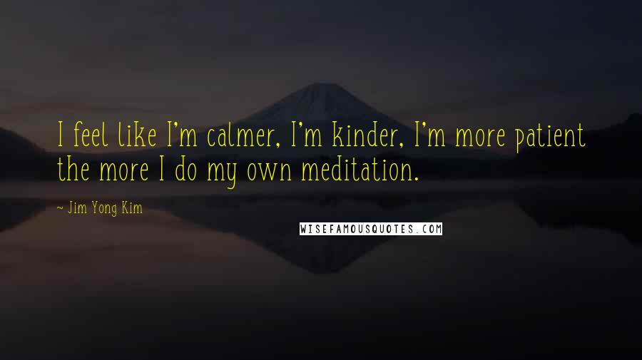 Jim Yong Kim Quotes: I feel like I'm calmer, I'm kinder, I'm more patient the more I do my own meditation.