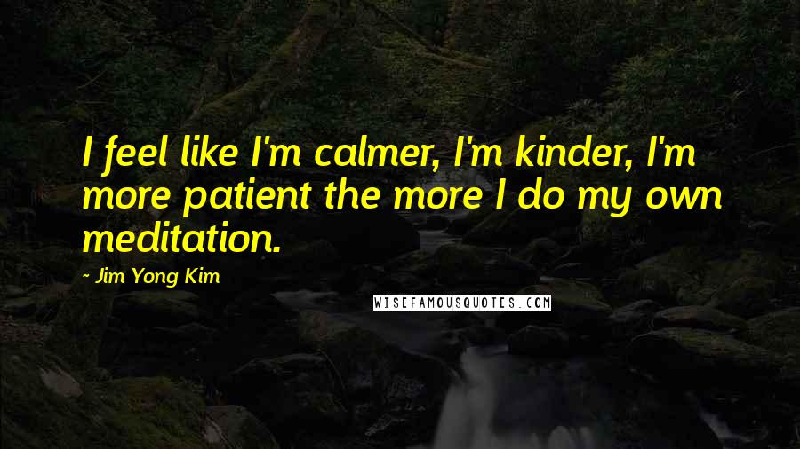 Jim Yong Kim Quotes: I feel like I'm calmer, I'm kinder, I'm more patient the more I do my own meditation.