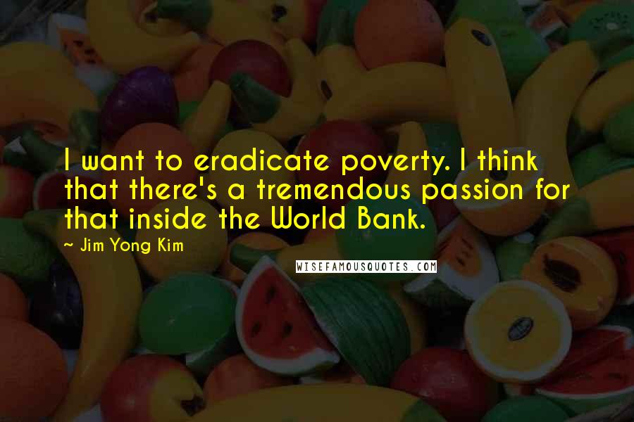 Jim Yong Kim Quotes: I want to eradicate poverty. I think that there's a tremendous passion for that inside the World Bank.