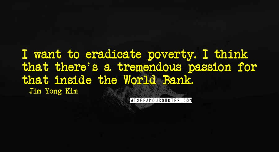 Jim Yong Kim Quotes: I want to eradicate poverty. I think that there's a tremendous passion for that inside the World Bank.