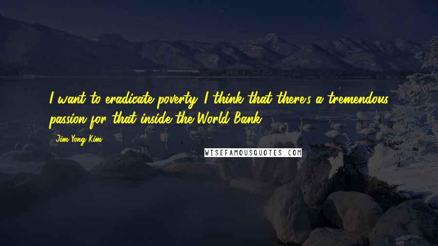 Jim Yong Kim Quotes: I want to eradicate poverty. I think that there's a tremendous passion for that inside the World Bank.