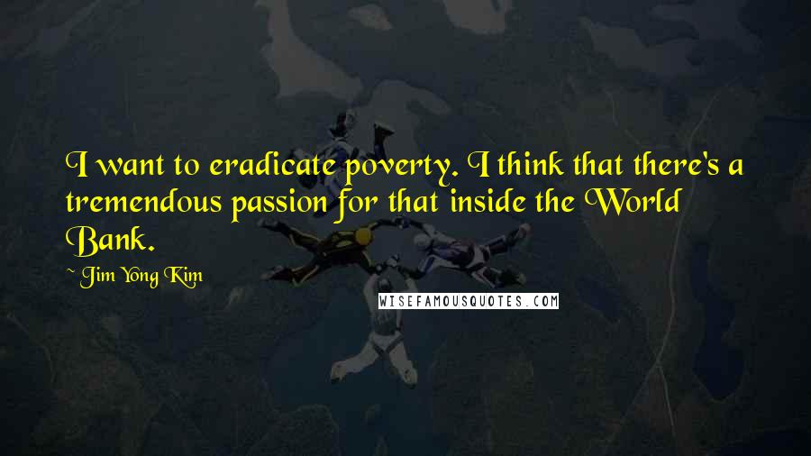 Jim Yong Kim Quotes: I want to eradicate poverty. I think that there's a tremendous passion for that inside the World Bank.