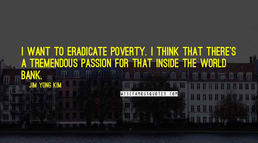 Jim Yong Kim Quotes: I want to eradicate poverty. I think that there's a tremendous passion for that inside the World Bank.