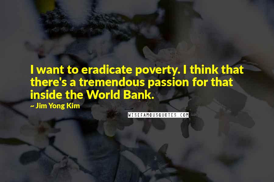 Jim Yong Kim Quotes: I want to eradicate poverty. I think that there's a tremendous passion for that inside the World Bank.