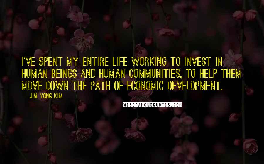 Jim Yong Kim Quotes: I've spent my entire life working to invest in human beings and human communities, to help them move down the path of economic development.