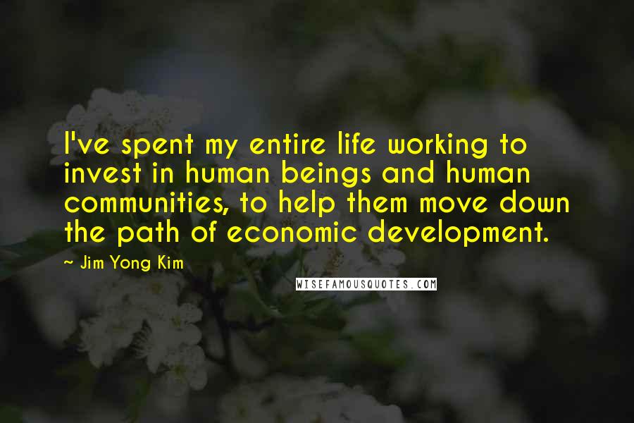 Jim Yong Kim Quotes: I've spent my entire life working to invest in human beings and human communities, to help them move down the path of economic development.