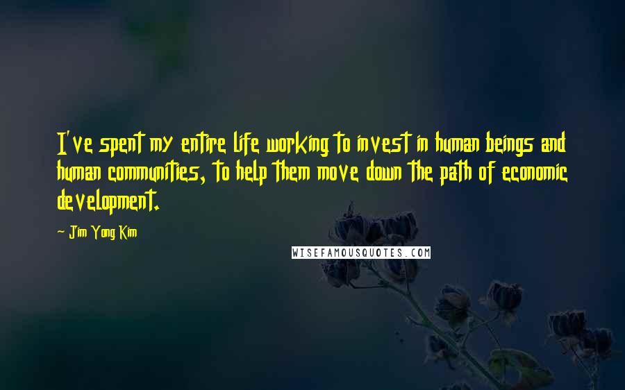 Jim Yong Kim Quotes: I've spent my entire life working to invest in human beings and human communities, to help them move down the path of economic development.