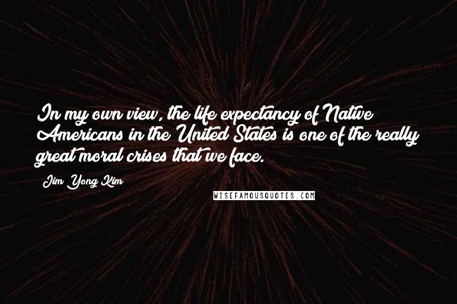Jim Yong Kim Quotes: In my own view, the life expectancy of Native Americans in the United States is one of the really great moral crises that we face.