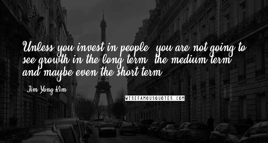 Jim Yong Kim Quotes: Unless you invest in people, you are not going to see growth in the long term, the medium term, and maybe even the short term.