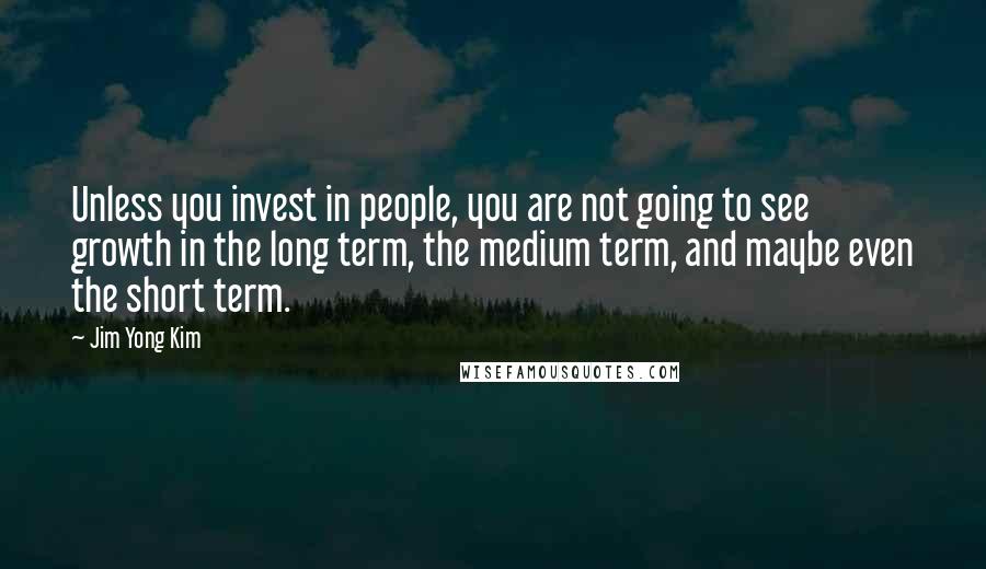 Jim Yong Kim Quotes: Unless you invest in people, you are not going to see growth in the long term, the medium term, and maybe even the short term.