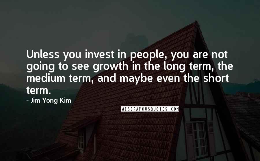 Jim Yong Kim Quotes: Unless you invest in people, you are not going to see growth in the long term, the medium term, and maybe even the short term.