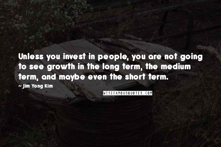 Jim Yong Kim Quotes: Unless you invest in people, you are not going to see growth in the long term, the medium term, and maybe even the short term.