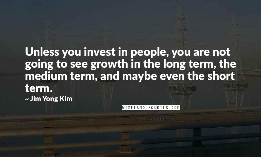 Jim Yong Kim Quotes: Unless you invest in people, you are not going to see growth in the long term, the medium term, and maybe even the short term.