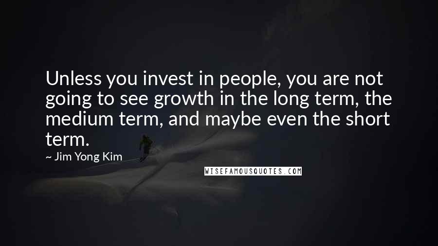 Jim Yong Kim Quotes: Unless you invest in people, you are not going to see growth in the long term, the medium term, and maybe even the short term.