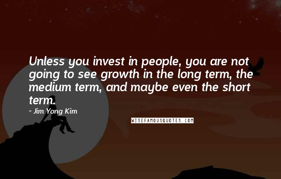 Jim Yong Kim Quotes: Unless you invest in people, you are not going to see growth in the long term, the medium term, and maybe even the short term.