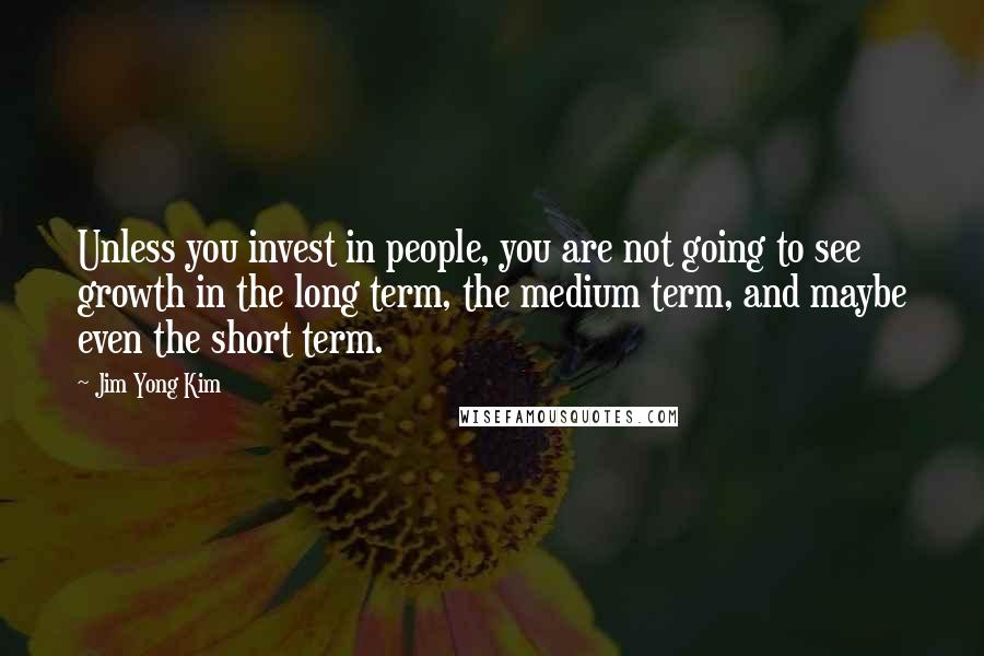 Jim Yong Kim Quotes: Unless you invest in people, you are not going to see growth in the long term, the medium term, and maybe even the short term.