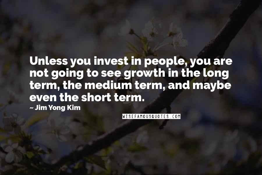 Jim Yong Kim Quotes: Unless you invest in people, you are not going to see growth in the long term, the medium term, and maybe even the short term.