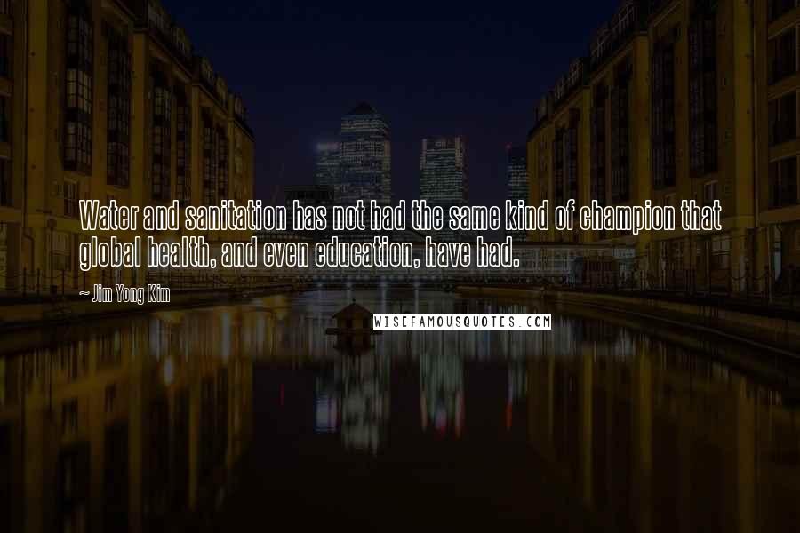 Jim Yong Kim Quotes: Water and sanitation has not had the same kind of champion that global health, and even education, have had.