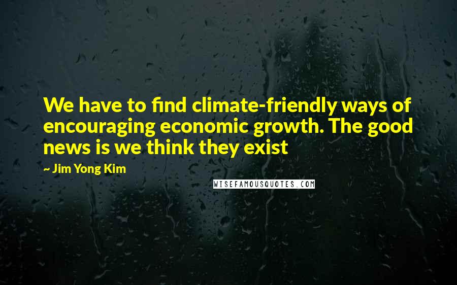 Jim Yong Kim Quotes: We have to find climate-friendly ways of encouraging economic growth. The good news is we think they exist
