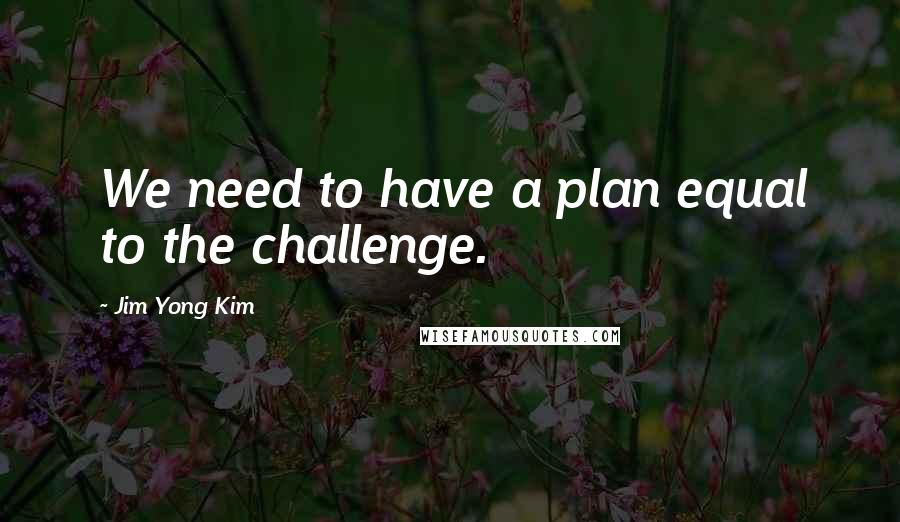 Jim Yong Kim Quotes: We need to have a plan equal to the challenge.