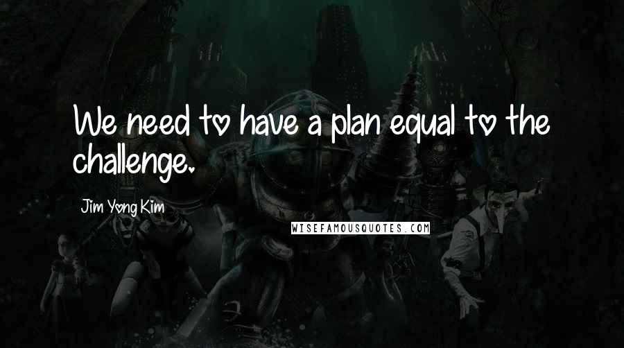 Jim Yong Kim Quotes: We need to have a plan equal to the challenge.