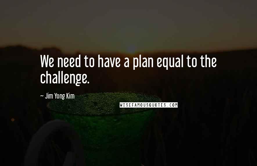 Jim Yong Kim Quotes: We need to have a plan equal to the challenge.