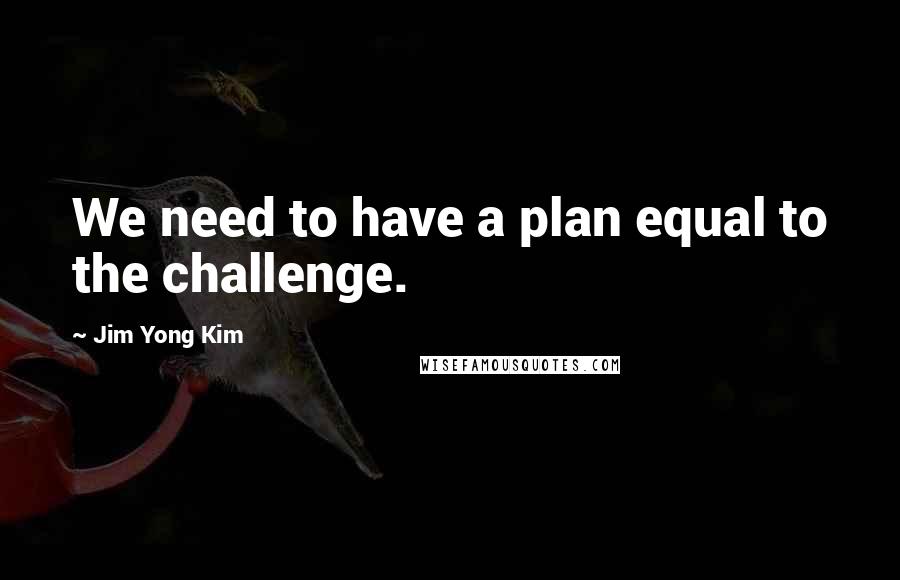 Jim Yong Kim Quotes: We need to have a plan equal to the challenge.