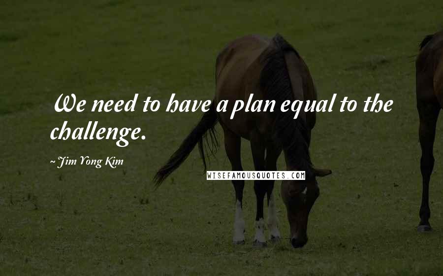 Jim Yong Kim Quotes: We need to have a plan equal to the challenge.