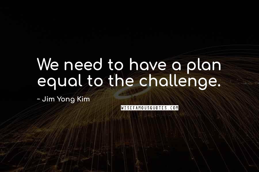 Jim Yong Kim Quotes: We need to have a plan equal to the challenge.