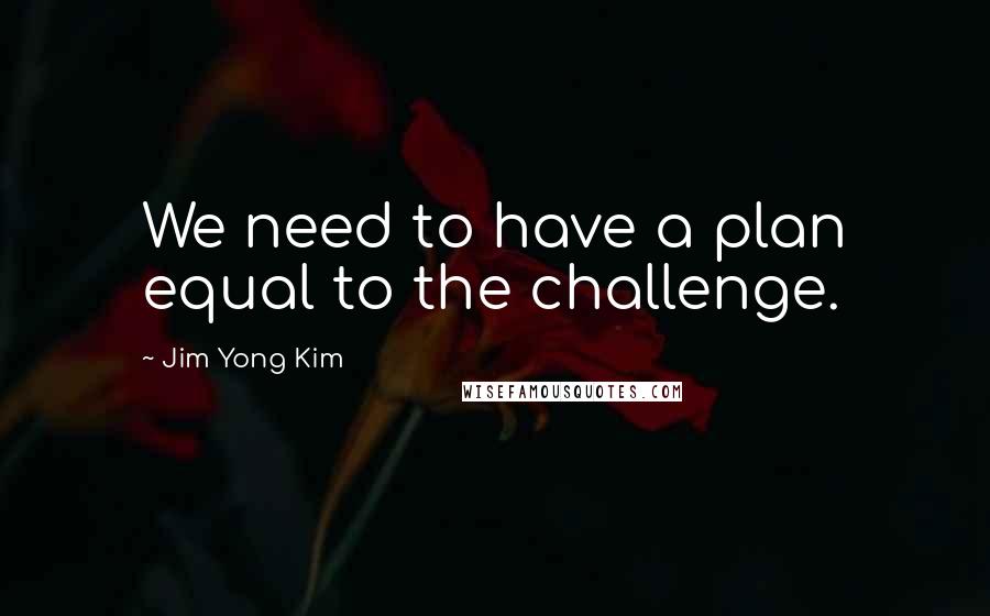 Jim Yong Kim Quotes: We need to have a plan equal to the challenge.