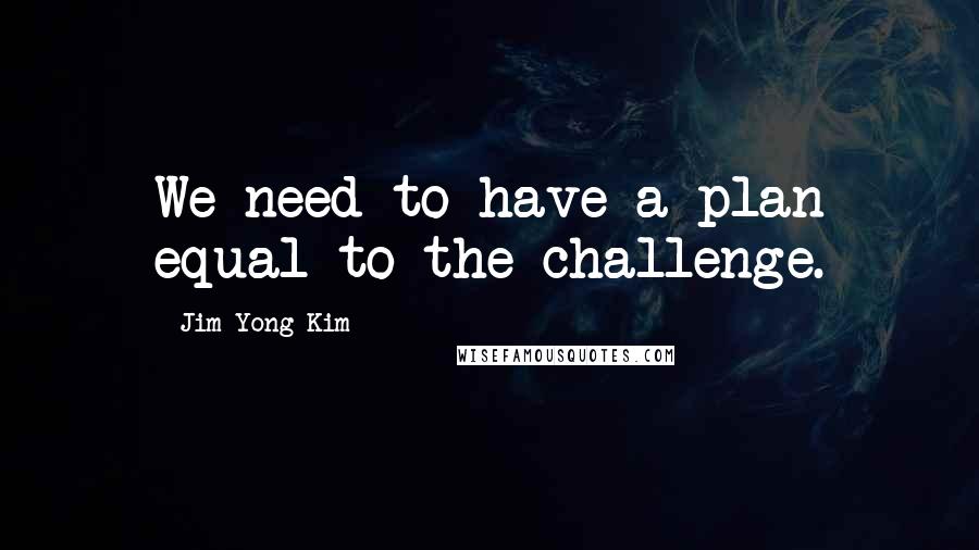 Jim Yong Kim Quotes: We need to have a plan equal to the challenge.