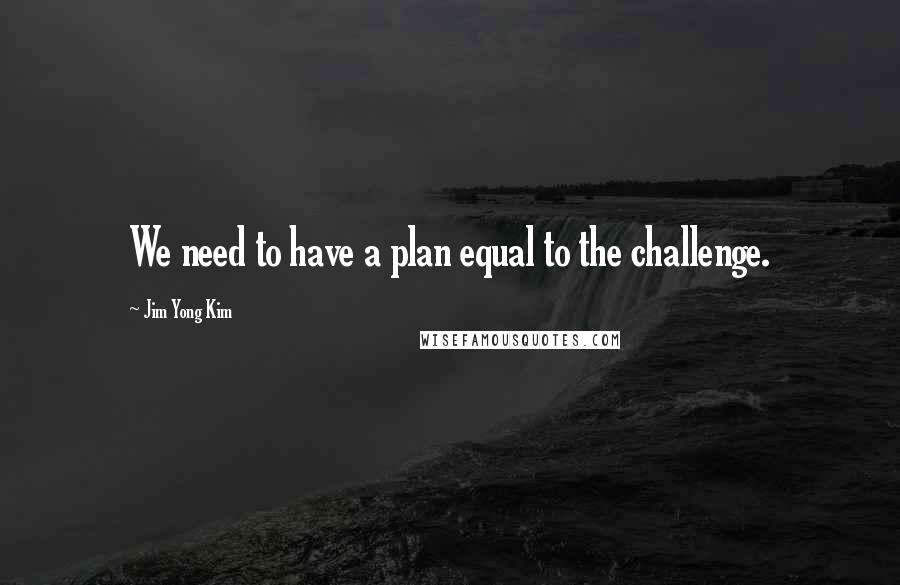 Jim Yong Kim Quotes: We need to have a plan equal to the challenge.