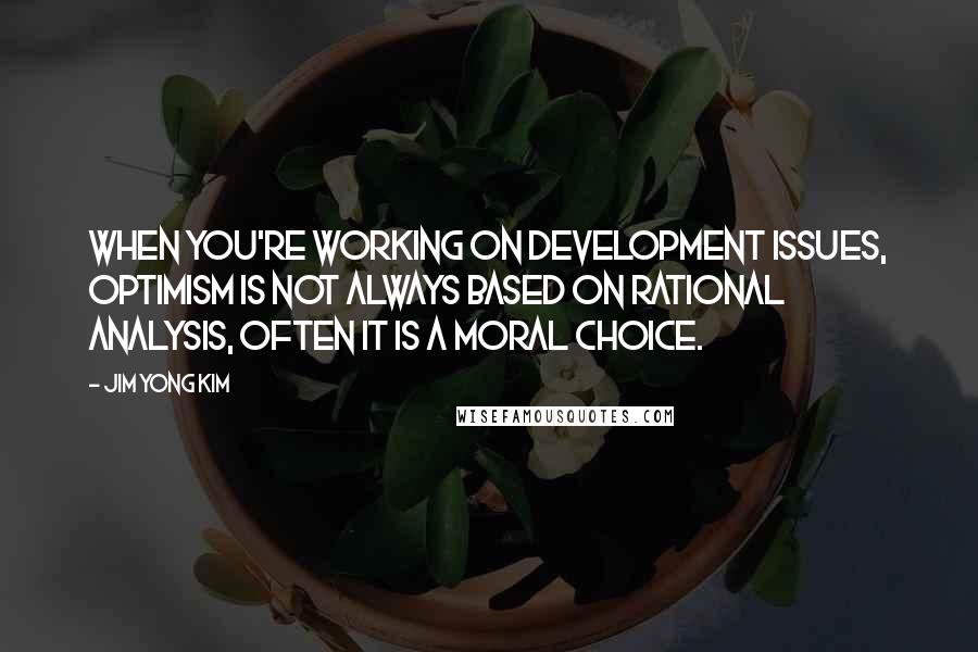 Jim Yong Kim Quotes: When you're working on development issues, optimism is not always based on rational analysis, often it is a moral choice.