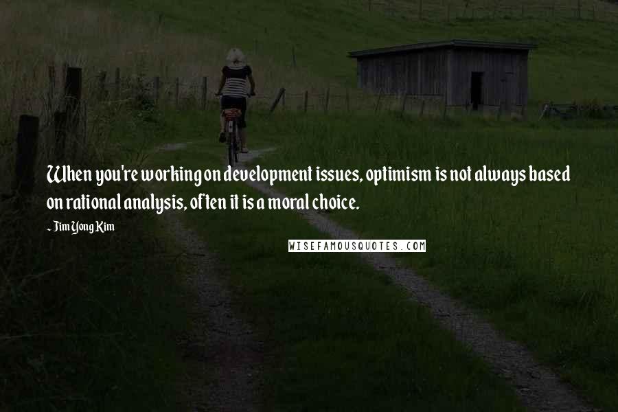 Jim Yong Kim Quotes: When you're working on development issues, optimism is not always based on rational analysis, often it is a moral choice.