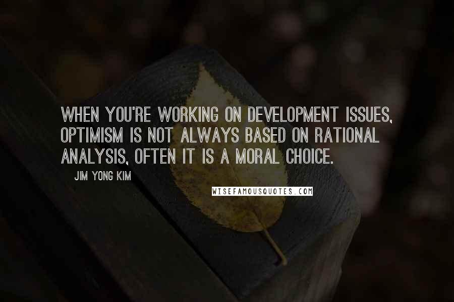 Jim Yong Kim Quotes: When you're working on development issues, optimism is not always based on rational analysis, often it is a moral choice.