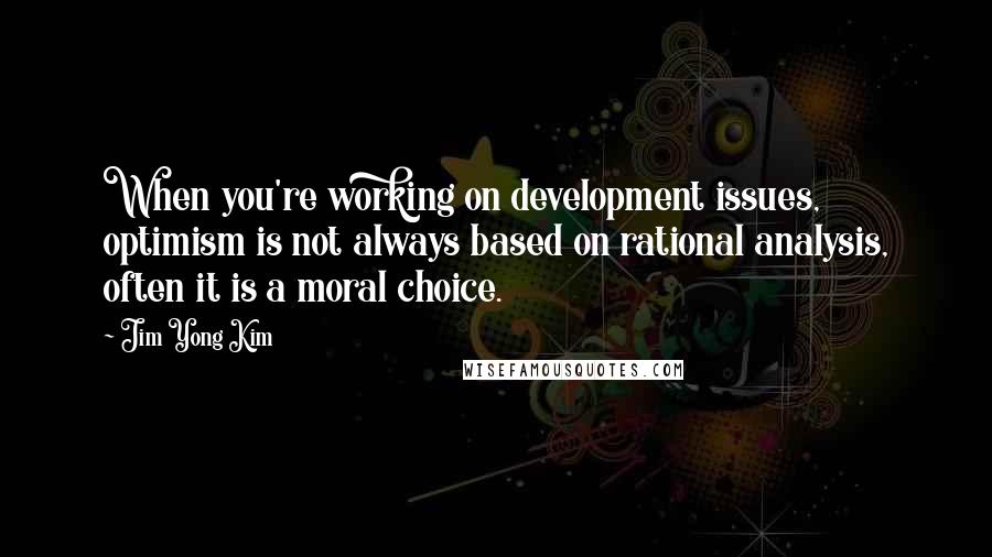 Jim Yong Kim Quotes: When you're working on development issues, optimism is not always based on rational analysis, often it is a moral choice.